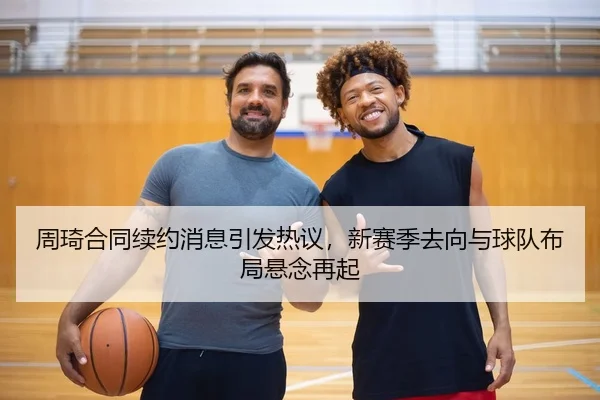 周琦合同续约消息引发热议，新赛季去向与球队布局悬念再起